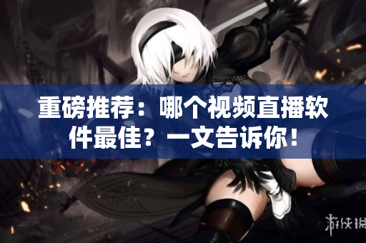 重磅推荐：哪个视频直播软件最佳？一文告诉你！