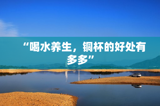 “喝水养生，铜杯的好处有多多”