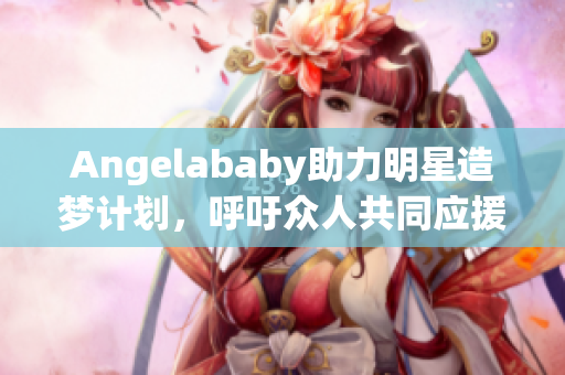 Angelababy助力明星造梦计划，呼吁众人共同应援