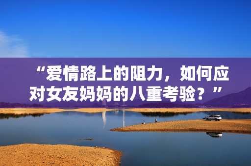 “爱情路上的阻力，如何应对女友妈妈的八重考验？”