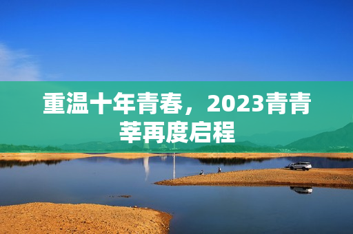 重温十年青春，2023青青莘再度启程