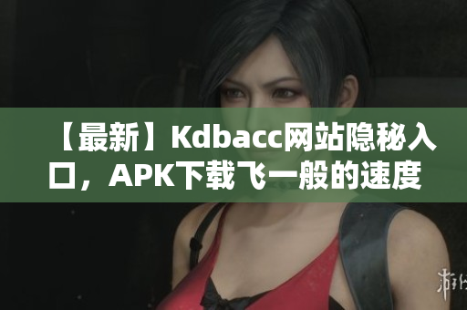 【最新】Kdbacc网站隐秘入口，APK下载飞一般的速度
