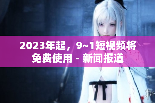 2023年起，9~1短视频将免费使用 - 新闻报道