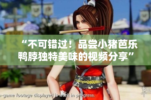 “不可错过！品尝小猪芭乐鸭脖独特美味的视频分享”