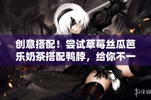 创意搭配！尝试草莓丝瓜芭乐奶茶搭配鸭脖，给你不一样的口感！