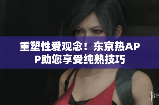 重塑性爱观念！东京热APP助您享受纯熟技巧