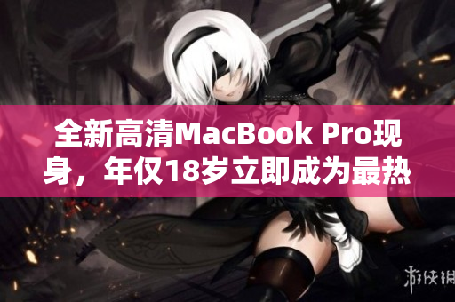 全新高清MacBook Pro现身，年仅18岁立即成为最热闹话题！