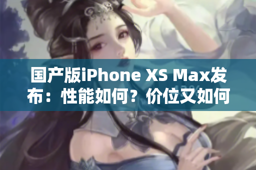 国产版iPhone XS Max发布：性能如何？价位又如何？