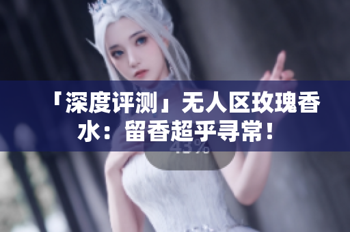 「深度评测」无人区玫瑰香水：留香超乎寻常！