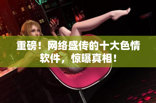 重磅！网络盛传的十大色情软件，惊曝真相！