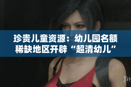 珍贵儿童资源：幼儿园名额稀缺地区开辟“超清幼儿”计划