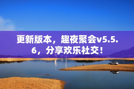 更新版本，趣夜聚会v5.5.6，分享欢乐社交！