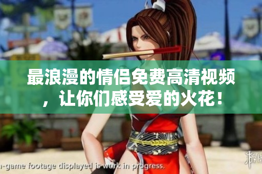 最浪漫的情侣免费高清视频，让你们感受爱的火花！