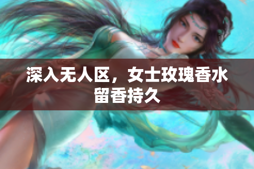 深入无人区，女士玫瑰香水留香持久