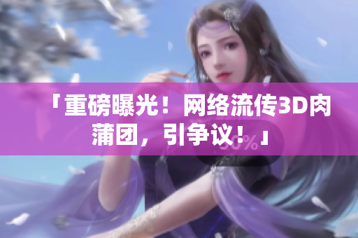 「重磅曝光！网络流传3D肉蒲团，引争议！」