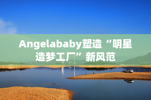 Angelababy塑造“明星造梦工厂”新风范