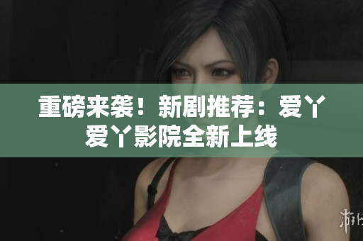 重磅来袭！新剧推荐：爱丫爱丫影院全新上线