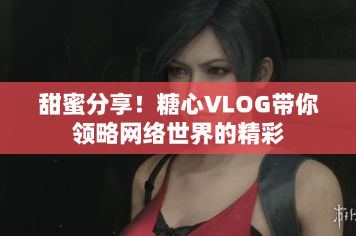 甜蜜分享！糖心VLOG带你领略网络世界的精彩