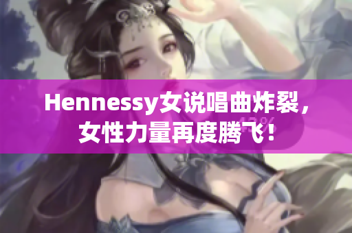 Hennessy女说唱曲炸裂，女性力量再度腾飞！
