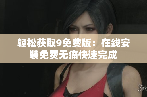轻松获取9免费版：在线安装免费无痛快速完成