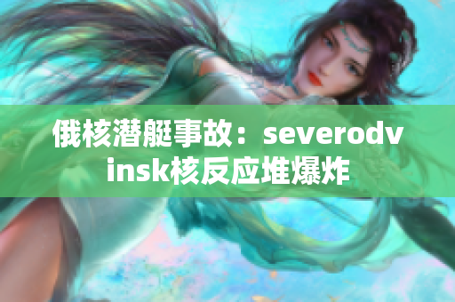 俄核潜艇事故：severodvinsk核反应堆爆炸