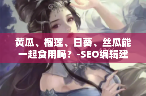 黄瓜、榴莲、日葵、丝瓜能一起食用吗？-SEO编辑建议