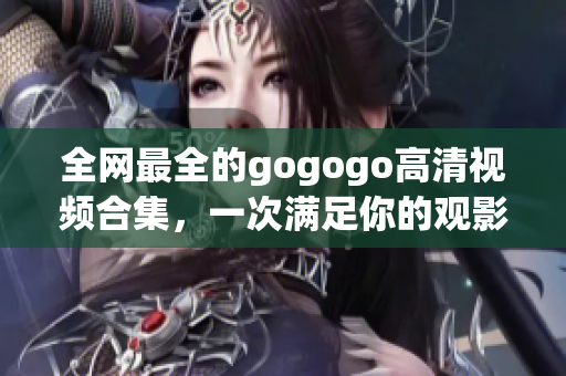 全网最全的gogogo高清视频合集，一次满足你的观影需求