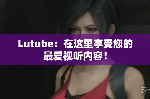 Lutube：在这里享受您的最爱视听内容！