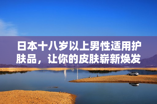 日本十八岁以上男性适用护肤品，让你的皮肤崭新焕发！