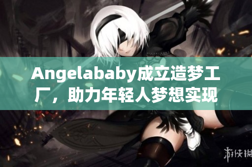 Angelababy成立造梦工厂，助力年轻人梦想实现