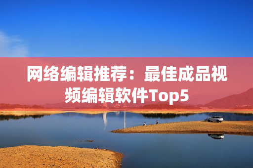网络编辑推荐：最佳成品视频编辑软件Top5