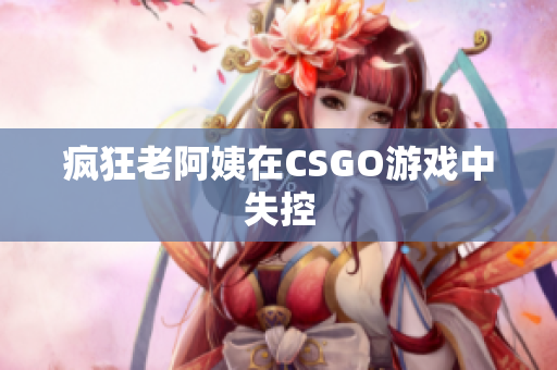疯狂老阿姨在CSGO游戏中失控