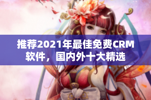 推荐2021年最佳免费CRM软件，国内外十大精选