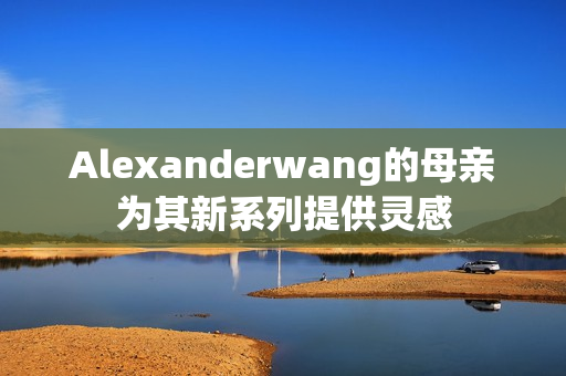 Alexanderwang的母亲为其新系列提供灵感