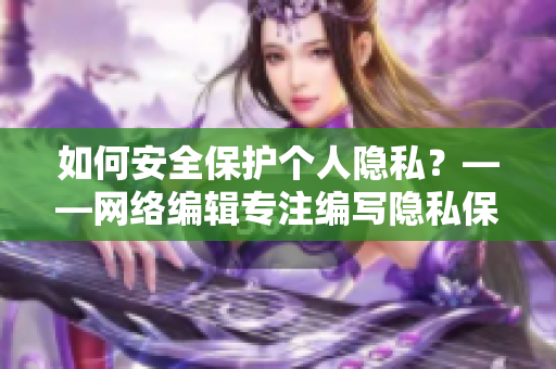 如何安全保护个人隐私？——网络编辑专注编写隐私保护文章