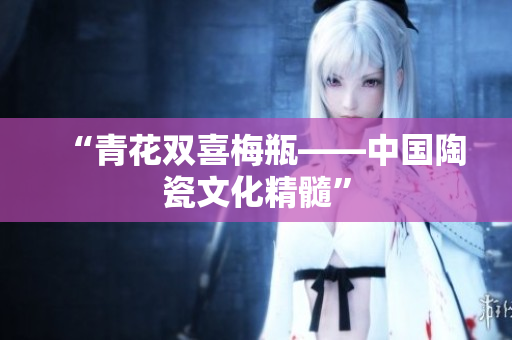 “青花双喜梅瓶——中国陶瓷文化精髓”