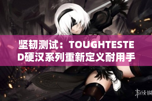 坚韧测试：TOUGHTESTED硬汉系列重新定义耐用手机配件