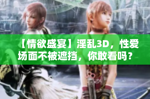 【情欲盛宴】淫乱3D，性爱场面不被遮挡，你敢看吗？