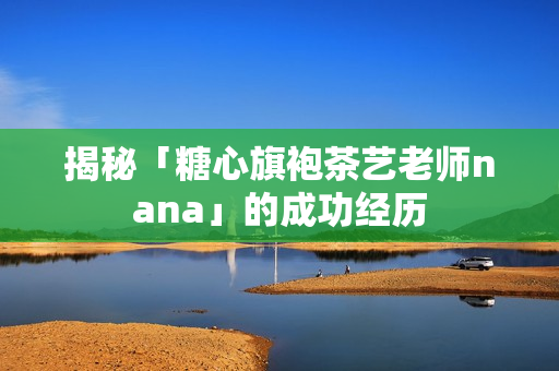 揭秘「糖心旗袍茶艺老师nana」的成功经历