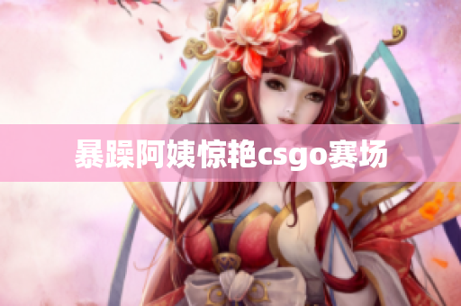 暴躁阿姨惊艳csgo赛场