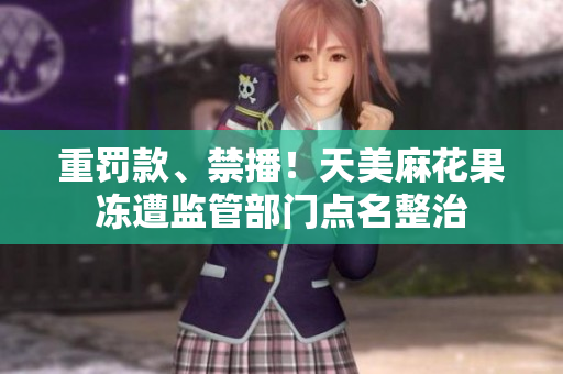 重罚款、禁播！天美麻花果冻遭监管部门点名整治