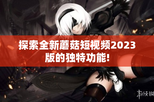 探索全新蘑菇短视频2023版的独特功能!