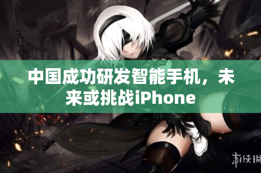 中国成功研发智能手机，未来或挑战iPhone