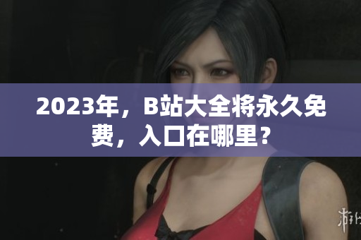 2023年，B站大全将永久免费，入口在哪里？