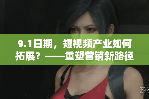 9.1日期，短视频产业如何拓展？——重塑营销新路径