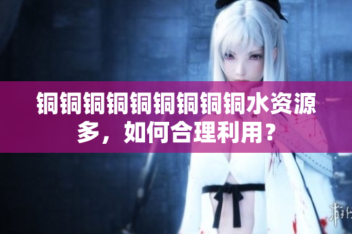 铜铜铜铜铜铜铜铜铜水资源多，如何合理利用？