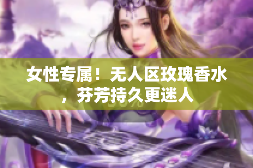 女性专属！无人区玫瑰香水，芬芳持久更迷人
