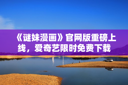 《谜妹漫画》官网版重磅上线，爱奇艺限时免费下载