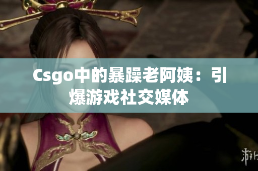 Csgo中的暴躁老阿姨：引爆游戏社交媒体