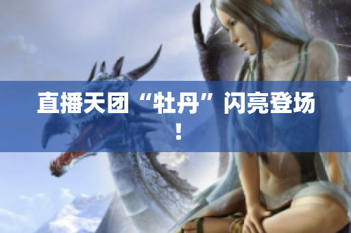 直播天团“牡丹”闪亮登场！